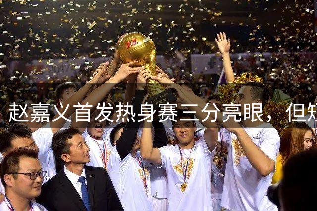 赵嘉义首发热身赛三分亮眼，但短板暴露明显